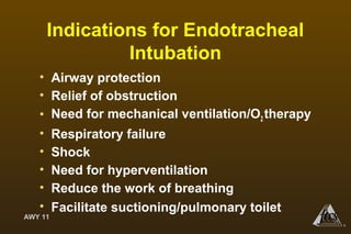 AWY 11
®
Indications for Endotracheal
Intubation
• Airway protection
• Relief of obstruction
• Need for mechanical ventilation/O2 therapy
• Respiratory failure
• Shock
• Need for hyperventilation
• Reduce the work of breathing
• Facilitate suctioning/pulmonary toilet
 