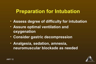 AWY 12
®
Preparation for Intubation
• Assess degree of difficulty for intubation
• Assure optimal ventilation and
oxygenation
• Consider gastric decompression
• Analgesia, sedation, amnesia,
neuromuscular blockade as needed
 