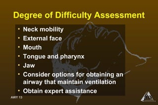AWY 13
®
Degree of Difficulty Assessment
• Neck mobility
• External face
• Mouth
• Tongue and pharynx
• Jaw
• Consider options for obtaining an
airway that maintain ventilation
• Obtain expert assistance
 