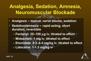 AWY 16
®
Analgesia, Sedation, Amnesia,
Neuromuscular Blockade
• Analgesia – topical, nerve blocks, sedation
• Sedation/amnesia – rapid acting, short
duration, reversible
– Fentanyl: 25–100 µg iv, titrated to effect
– Midazolam: 1 mg iv, titrated to effect
– Etomidate: 0.3–0.4 mg/kg iv, titrated to effect
– Lidocaine: 1-1.5 mg/kg iv
 