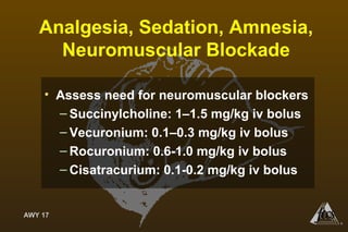 AWY 17
®
Analgesia, Sedation, Amnesia,
Neuromuscular Blockade
• Assess need for neuromuscular blockers
– Succinylcholine: 1–1.5 mg/kg iv bolus
– Vecuronium: 0.1–0.3 mg/kg iv bolus
– Rocuronium: 0.6-1.0 mg/kg iv bolus
– Cisatracurium: 0.1-0.2 mg/kg iv bolus
 