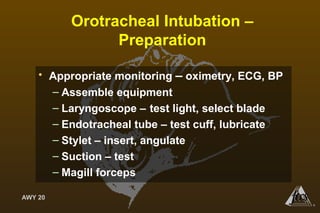 AWY 20
®
Orotracheal Intubation –
Preparation
• Appropriate monitoring – oximetry, ECG, BP
– Assemble equipment
– Laryngoscope – test light, select blade
– Endotracheal tube – test cuff, lubricate
– Stylet – insert, angulate
– Suction – test
– Magill forceps
 
