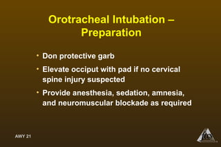 AWY 21
®
Orotracheal Intubation –
Preparation
• Don protective garb
• Elevate occiput with pad if no cervical
spine injury suspected
• Provide anesthesia, sedation, amnesia,
and neuromuscular blockade as required
 
