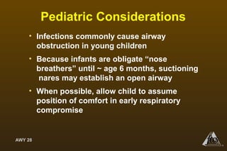 AWY 28
®
Pediatric Considerations
• Infections commonly cause airway
obstruction in young children
• Because infants are obligate “nose
breathers” until ~ age 6 months, suctioning
nares may establish an open airway
• When possible, allow child to assume
position of comfort in early respiratory
compromise
 