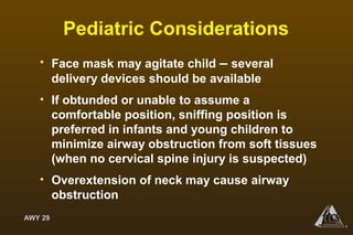 AWY 29
®
Pediatric Considerations
• Face mask may agitate child – several
delivery devices should be available
• If obtunded or unable to assume a
comfortable position, sniffing position is
preferred in infants and young children to
minimize airway obstruction from soft tissues
(when no cervical spine injury is suspected)
• Overextension of neck may cause airway
obstruction
 