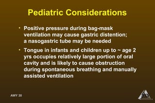 AWY 30
®
Pediatric Considerations
• Positive pressure during bag-mask
ventilation may cause gastric distention;
a nasogastric tube may be needed
• Tongue in infants and children up to ~ age 2
yrs occupies relatively large portion of oral
cavity and is likely to cause obstruction
during spontaneous breathing and manually
assisted ventilation
 