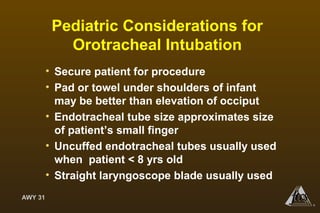 AWY 31
®
Pediatric Considerations for
Orotracheal Intubation
• Secure patient for procedure
• Pad or towel under shoulders of infant
may be better than elevation of occiput
• Endotracheal tube size approximates size
of patient’s small finger
• Uncuffed endotracheal tubes usually used
when patient < 8 yrs old
• Straight laryngoscope blade usually used
 