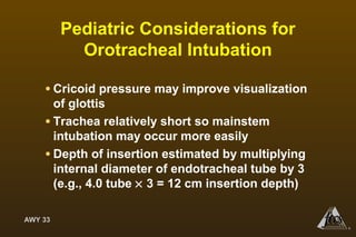AWY 33
®
Pediatric Considerations for
Orotracheal Intubation
• Cricoid pressure may improve visualization
of glottis
• Trachea relatively short so mainstem
intubation may occur more easily
• Depth of insertion estimated by multiplying
internal diameter of endotracheal tube by 3
(e.g., 4.0 tube × 3 = 12 cm insertion depth)
 