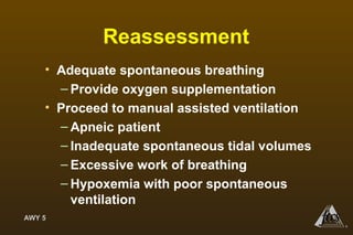 AWY 5
®
Reassessment
• Adequate spontaneous breathing
– Provide oxygen supplementation
• Proceed to manual assisted ventilation
– Apneic patient
– Inadequate spontaneous tidal volumes
– Excessive work of breathing
– Hypoxemia with poor spontaneous
ventilation
 