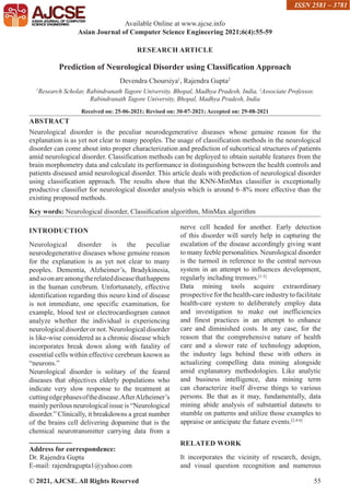 © 2021, AJCSE. All Rights Reserved 55
RESEARCH ARTICLE
Prediction of Neurological Disorder using Classification Approach
Devendra Choursiya1
, Rajendra Gupta2
1
Research Scholar, Rabindranath Tagore University, Bhopal, Madhya Pradesh, India, 2
Associate Professor,
Rabindranath Tagore University, Bhopal, Madhya Pradesh, India
Received on: 25-06-2021; Revised on: 30-07-2021; Accepted on: 29-08-2021
ABSTRACT
Neurological disorder is the peculiar neurodegenerative diseases whose genuine reason for the
explanation is as yet not clear to many peoples. The usage of classification methods in the neurological
disorder can come about into proper characterization and prediction of subcortical structures of patients
amid neurological disorder. Classification methods can be deployed to obtain suitable features from the
brain morphometry data and calculate its performance in distinguishing between the health controls and
patients diseased amid neurological disorder. This article deals with prediction of neurological disorder
using classification approach. The results show that the KNN-MinMax classifier is exceptionally
productive classifier for neurological disorder analysis which is around 6–8% more effective than the
existing proposed methods.
Key words: Neurological disorder, Classification algorithm, MinMax algorithm
INTRODUCTION
Neurological disorder is the peculiar
neurodegenerative diseases whose genuine reason
for the explanation is as yet not clear to many
peoples. Dementia, Alzheimer’s, Bradykinesia,
andsoonareamongtherelateddiseasethathappens
in the human cerebrum. Unfortunately, effective
identification regarding this neuro kind of disease
is not immediate, one specific examination, for
example, blood test or electrocardiogram cannot
analyze whether the individual is experiencing
neurological disorder or not. Neurological disorder
is like-wise considered as a chronic disease which
incorporates break down along with fatality of
essential cells within effective cerebrum known as
“neurons.”
Neurological disorder is solitary of the feared
diseases that objectives elderly populations who
indicate very slow response to the treatment at
cuttingedgephasesofthedisease.AfterAlzheimer’s
mainly perilous neurological issue is “Neurological
disorder.” Clinically, it breakdowns a great number
of the brains cell delivering dopamine that is the
chemical neurotransmitter carrying data from a
nerve cell headed for another. Early detection
of this disorder will surely help in capturing the
escalation of the disease accordingly giving want
to many feeble personalities. Neurological disorder
is the turmoil in reference to the central nervous
system in an attempt to influences development,
regularly including tremors.[1-3]
Data mining tools acquire extraordinary
prospective for the health-care industry to facilitate
health-care system to deliberately employ data
and investigation to make out inefficiencies
and finest practices in an attempt to enhance
care and diminished costs. In any case, for the
reason that the comprehensive nature of health
care and a slower rate of technology adoption,
the industry lags behind these with others in
actualizing compelling data mining alongside
amid explanatory methodologies. Like analytic
and business intelligence, data mining term
can characterize itself diverse things to various
persons. Be that as it may, fundamentally, data
mining abide analysis of substantial datasets to
stumble on patterns and utilize those examples to
appraise or anticipate the future events.[2,4-6]
RELATED WORK
It incorporates the vicinity of research, design,
and visual question recognition and numerous
Available Online at www.ajcse.info
Asian Journal of Computer Science Engineering 2021;6(4):55-59
ISSN 2581 – 3781
Address for correspondence:
Dr. Rajendra Gupta
E-mail: rajendragupta1@yahoo.com
 