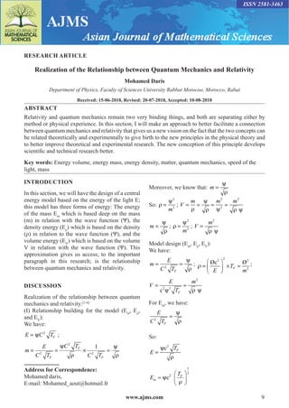 www.ajms.com 9
ISSN 2581-3463
RESEARCH ARTICLE
Realization of the Relationship between Quantum Mechanics and Relativity
Mohamed Daris
Department of Physics, Faculty of Sciences University Rabbat Morocoo, Morocco, Rabat
Received: 15-06-2018, Revised: 20-07-2018, Accepted: 10-08-2018
ABSTRACT
Relativity and quantum mechanics remain two very binding things, and both are separating either by
method or physical experience. In this section, I will make an approach to better facilitate a connection
between quantum mechanics and relativity that gives us a new vision on the fact that the two concepts can
be related theoretically and experimentally to give birth to the new principles in the physical theory and
to better improve theoretical and experimental research. The new conception of this principle develops
scientific and technical research better.
Key words: Energy volume, energy mass, energy density, matter, quantum mechanics, speed of the
light, mass
INTRODUCTION
In this section, we will have the design of a central
energy model based on the energy of the light E;
this model has three forms of energy: The energy
of the mass Em
which is based deep on the mass
(m) in relation with the wave function (Ψ), the
density energy (Eρ
) which is based on the density
(ρ) in relation to the wave function (Ψ), and the
volume energy (EV
) which is based on the volume
V in relation with the wave function (Ψ). This
approximation gives us access; to the important
paragraph in this research; is the relationship
between quantum mechanics and relativity.
DISCUSSION
Realization of the relationship between quantum
mechanics and relativity:[1-6]
(I) Relationship building for the model (Em
, Eρ
,
and EV
):
We have:
E C TF
= ψ 2
;
2
2 2
1
F
F F
C T
E
m
C T C T
ψ ψ
= = × =
ρ ρ
Address for Correspondence:
Mohamed daris,
E-mail: Mohamed_aout@hotmail.fr
Moreover, we know that: m =
ψ
ρ
So: ρ
ψ
=
2
2
m
; V
m m m
= = = =
ρ
ψ
ρ ψ ρ ψ
2
2
2
m =
ψ
ρ
; ρ
ψ
=
2
2
m
; V
m
=
2
ρ ψ
Model design (Em
, Eρ
, EV
):
We have:
m
E
C TF
= =
2
ψ
ρ
;
2
2 2
2
Øc Ø
F
T
E m

 
= ×
=
 
 
;
2
2 2
c F
E m
V
T
= =
ψ ρ ψ
For Em
, we have:
E
C TF
2
=
ψ
ρ
So:
2
c F
T
E
ψ
=
ρ
1
2
2
c F
m
T
E ψ
ρ
 
=  
 
 