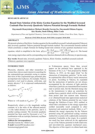 www.ajms.com 30
ISSN 2581-3463
RESEARCH ARTICLE
Bound State Solution of the Klein–Gordon Equation for the Modified Screened
Coulomb Plus Inversely Quadratic Yukawa Potential through Formula Method
Onyemaobi Ifeanyichukwu Michael, Benedict Iserom Ita, Onyemaobi Obinna Eugene,
Alex Ikeuba, Imoh Effiong, Hitler Louis
Department of Pure and Applied Chemistry, University of Calabar, Calabar, Cross River State, Nigeria
Received: 25-02-2018; Revised: 30-03-2018; Accepted: 30-04-2018
ABSTRACT
We present solution of the Klein–Gordon equation for the modified screened Coulomb potential (Yukawa)
plus inversely quadratic Yukawa potential through formula method. The conventional formula method
which constitutes a simple formula for finding bound state solution of any quantum mechanical wave
equation, which is simplified to the form;
2
1 2
2 2
3 3
( ) ( )
''( ) '( ) ( ) 0
(1 ) (1 )
k k s As Bs c
s s s
s k s s k s
− + +
ψ + ψ + ψ =
− −
. The bound
state energy eigenvalues and its corresponding wave function obtained with its efficiency in spectroscopy.
Key words: Bound state, inversely quadratic Yukawa, Klein–Gordon, modified screened coulomb
(Yukawa), quantum wave equation
INTRODUCTION
Physicists, chemists, and other researchers in
science have shown much interest in searching for
the exponential-type potentials owing to reasons
that most of this exponential-type potentials play
an important role in physics, for example, Yukawa
potential a tool used in plasma, solid-state, and
atomic physics.[1]
It is expressed mathematically
as follows:
V r g
e
r
V
e
r
yukawa
kmr r
( ) = − ≡ −
− −
2
0
α
 (1)
V r v
e
r
IQYP
r
( ) = −
−
0
2
2
α
 (2)
Where α → 0 results in V r
V
r
IQP ( ) =
− 0
2
 (3)
Respectively, where g is the magnitude sealing
constant, m is the mass of the affected particle,
r is the radial distance to the particles, and k is
another scaling constant. The inversely quadratic
potential has been used by Oyewumi et al.,[2]
in
combination with an isotropic harmonic oscillator
Address for correspondence:
Benedict Iserom Ita / Hitler Louis
E-mail: Iserom2001@yahoo.com /
louismuzong@gmail.com
in N-dimension spaces. Since then, several
papers on the potential have appeared in the
literature of Ita et al.,[3]
first proposed by Hideki
Yukawa, in 1935, on the paper titled “on the
interaction of elementary particles.” In his work,
he explained the effect of heavy nuclei interaction
on peons. According to Yukawa, he expanded
that the interactions of particles are not always
accompanied by the emission of light particles
when heavy particles are transmitted from neutron
state to proton state, but the liberated energy due
to the transmission is taken up sometimes by
another heavy particle which will be transformed
from proton state into neutron state. Hamzavi
et al. obtained bound state approximate analytical
solutions of the Yukawa potential for any l-state
through the Nikiforov-Uvarov (NU) method in
which their calculations to the energy eigenvalue
yielded reasonable result compared to other
numerical and analytical methods. Hitler et al.[5]
obtained the energy eigenvalue for the Yukawa
potential using the generalized scaling variation
method for a system with a spherically symmetric
potential, Coulombic at the origin. In a nutshell,
not much has been achieved on the application
or use of the Yukawa potential in both relativistic
and non-relativistic quantum mechanical cases.
The objective of this report is to obtain band state
 