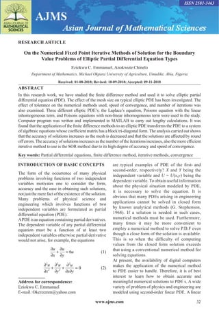 www.ajms.com 32
ISSN 2581-3463
RESEARCH ARTICLE
On the Numerical Fixed Point Iterative Methods of Solution for the Boundary
Value Problems of Elliptic Partial Differential Equation Types
Eziokwu C. Emmanuel, Anokwute Chinelo
Department of Mathematics, Michael Okpara University of Agriculture, Umudike, Abia, Nigeria
Received: 01-08-2018; Revised: 10-09-2018; Accepted: 09-11-2018
ABSTRACT
In this research work, we have studied the finite difference method and used it to solve elliptic partial
differential equation (PDE). The effect of the mesh size on typical elliptic PDE has been investigated. The
effect of tolerance on the numerical methods used, speed of convergence, and number of iterations was
also examined. Three different elliptic PDE’s; the Laplace’s equation, Poisons equation with the linear
inhomogeneous term, and Poisons equations with non-linear inhomogeneous term were used in the study.
Computer program was written and implemented in MATLAB to carry out lengthy calculations. It was
found that the application of the finite difference methods to an elliptic PDE transforms the PDE to a system
of algebraic equations whose coefficient matrix has a block tri-diagonal form. The analysis carried out shows
that the accuracy of solutions increases as the mesh is decreased and that the solutions are affected by round
off errors.The accuracy of solutions increases as the number of the iterations increases, also the more efficient
iterative method to use is the SOR method due to its high degree of accuracy and speed of convergence.
Key words: Partial differential equations, finite difference method, iterative methods, convergence
INTRODUCTION OF BASIC CONCEPTS
The form of the occurrence of many physical
problems involving functions of two independent
variables motivates one to consider the form,
accuracy and the ease in obtaining such solutions,
not just the mere fact of the existence of the solution.
Many problems of physical science and
engineering which involves functions of two
independent variables are formulated as partial
differential equation (PDE).
APDEisanequationcontainingpartialderivatives.
The dependent variable of any partial differential
equation must be a function of at least two
independent variables otherwise partial derivative
would not arise, for example, the equations
	
∂
∂
+
∂
∂
=
u
x
u
y
u
6  (1)
	
∂
∂
+
∂
∂
+
∂
∂ ∂
=
2
2
2
2
2
0
u
x
u
y
u
x y
 (2)
Address for correspondence:
Eziokwu C. Emmanuel
E-mail: Okereemm@yahoo.com
are typical examples of PDE of the first- and
second-order, respectively? X and Y being the
independent variable and U = U(x,y) being the
dependent variable. To obtain useful information
about the physical situation modeled by PDE,
it is necessary to solve the equation. It is
obvious that many PDEs arising in engineering
applications cannot be solved in closed form
by known analytical methods (G. Stephenson,
1968). If a solution is needed in such cases,
numerical methods must be used. Furthermore,
many times it may be more convenient to
employ a numerical method to solve P.D.F even
though a close form of the solution is available.
This is so when the difficulty of computing
values from the closed form solution exceeds
that using a conventional numerical method for
solving equations.
At present, the availability of digital computers
makes the application of the numerical method
to PDE easier to handle. Therefore, it is of best
interest to learn how to obtain accurate and
meaningful numerical solutions to PDE s. A wide
variety of problem of physics and engineering are
modeled using second-order linear PDE. A linear
 