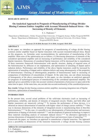 www.ajms.com 36
ISSN 2581-3463
RESEARCH ARTICLE
On Analytical Approach to Prognosis of Manufacturing of Voltage Divider
Biasing Common Emitter Amplifier with Account Mismatch-Induced Stress – On
Increasing of Density of Elements
E. L. Pankratov1,2
1
Department of Mathematics, Nizhny Novgorod State University, 23 Gagarin Avenue, Nizhny Novgorod 603950,
Russia, 2
Department of Mathematics, Nizhny Novgorod State Technical University, 24 in Street, Nizhny
Novgorod 603950, Russia
Received: 25-10-2018; Revised: 15-11-2018; Accepted: 30-01-2019
ABSTRACT
In this paper, we introduce an approach for prognosis of manufacturing of voltage divider biasing
common emitter amplifier based on bipolar transistors with account mismatch-induced stress. Based
on this prognosis, we formulate some recommendations for optimization of manufacturing of the
amplifier. Main aims of the optimization are as follows: (1) Decreasing dimensions of elements of the
considered operational amplifier and (2) increasing of performance and reliability of the considered
bipolar transistors. Dimensions of considered bipolar transistors will be decreased due to manufacture
of these transistors framework heterostructure with specific structure, doping of required areas of
the heterostructure by diffusion or ion implantation, and optimization of annealing of dopant and/or
radiation defects. Performance and reliability of the above bipolar transistors could be increased by
optimization of annealing of dopant and/or radiation defects and using inhomogeneity of the properties
of heterostructure. Choosing of inhomogeneity properties of heterostructure leads to increasing of
compactness of distribution of concentration of dopant. At the same time, one can obtain increasing
of homogeneity of the above concentration. In this paper, we also introduce an analytical approach
for prognosis of technological process of manufacturing of the considered operational amplifier. The
approach gives a possibility to take into account variation of parameters of processes in space and at the
same time in space. At the same time, one can take into account nonlinearity of the considered processes.
Key words: Voltage divider biasing common emitter amplifier, increasing integration rate of bipolar
transistors, optimization of manufacturing
INTRODUCTION
In the present time, several actual problems of the solid-state electronics (such as increasing of
performance, reliability, and density of elements of integrated circuits: Diodes, and field effect and
bipolar transistors) are intensively solving.[1-6]
To increase the performance of these devices, it is
attracted an interest determination of materials with higher values of charge carriers mobility.[7-10]
One
way to decrease dimensions of the elements of integrated circuits is manufacturing them in thin-film
heterostructures.[3-5,11]
In this case, it is possible to use inhomogeneity of heterostructure and necessary
optimization of doping of electronic materials[12,13]
and development of epitaxial technology to improve
these materials (including analysis of mismatch induced stress).[14-16]
An alternative approaches to
increase dimensions of integrated circuits are using of laser and microwave types of annealing.[17-19]
Framework the paper, we introduce an approach to manufacture a bipolar transistor. The approach
gives a possibility to dimensions of the transistor framework a voltage divider biasing common
Address for correspondence:
E. L. Pankratov,
E-mail: elp2004@mail.ru
 