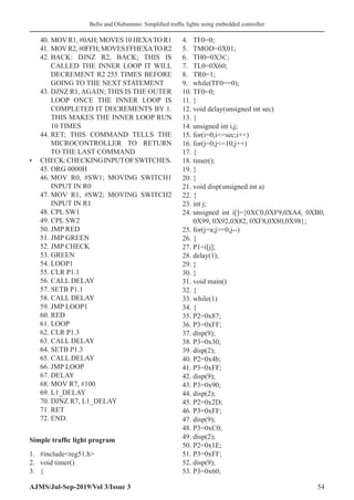 Bello and Olubummo: Simplified traffic lights using embedded controller
AJMS/Jul-Sep-2019/Vol 3/Issue 3 54
40.	MOVR1, #0AH; MOVES 10 HEXATO R1
41.	MOVR2,#0FFH;MOVESFFHEXATOR2
42.	BACK: DJNZ R2, BACK; THIS IS
CALLED THE INNER LOOP IT WILL
DECREMENT R2 255 TIMES BEFORE
GOING TO THE NEXT STATEMENT
43.	DJNZ R1, AGAIN; THIS IS THE OUTER
LOOP ONCE THE INNER LOOP IS
COMPLETED IT DECREMENTS BY 1.
THIS MAKES THE INNER LOOP RUN
10 TIMES
44.	RET; THIS COMMAND TELLS THE
MICROCONTROLLER TO RETURN
TO THE LAST COMMAND
•	 CHECK:CHECKINGINPUTOFSWITCHES.
45.	ORG 0000H
46.	MOV R0, #SW1; MOVING SWITCH1
INPUT IN R0
47.	MOV R1, #SW2; MOVING SWITCH2
INPUT IN R1
48.	CPL SW1
49.	CPL SW2
50.	JMP RED
51.	JMP GREEN
52.	JMP CHECK
53.	GREEN
54.	LOOP1
55.	CLR P1.1
56.	CALL DELAY
57.	SETB P1.1
58.	CALL DELAY
59.	JMP LOOP1
60.	RED
61.	LOOP
62.	CLR P1.3
63.	CALL DELAY
64.	SETB P1.3
65.	CALL DELAY
66.	JMP LOOP
67.	DELAY
68.	MOV R7, #100
69.	L1_DELAY
70.	DJNZ R7, L1_DELAY
71.	RET
72.	END.
Simple traffic light program
1.	 #includereg51.h
2.	 void timer()
3.	 {
4.	 TF0=0;
5.	 TMOD=0X01;
6.	 TH0=0X3C;
7.	 TL0=0X60;
8.	 TR0=1;
9.	 while(TF0==0);
10.	TF0=0;
11.	}
12.	void delay(unsigned int sec)
13.	{
14.	unsigned int i,j;
15.	for(i=0;i=sec;i++)
16.	for(j=0;j=10;j++)
17.	{
18.	timer();
19.	}
20.	}
21.	void disp(unsigned int a)
22.	{
23.	int j;
24.	unsigned int i[]={0XC0,0XF9,0XA4, 0XB0,
0X99, 0X92,0X82, 0XF8,0X80,0X98};
25.	for(j=a;j=0;j--)
26.	{
27.	P1=i[j];
28.	delay(1);
29.	}
30.	}
31.	void main()
32.	{
33.	while(1)
34.	{
35.	P2=0x87;
36.	P3=0xFF;
37.	disp(9);
38.	P3=0x30;
39.	disp(2);
40.	P2=0x4b;
41.	P3=0xFF;
42.	disp(9);
43.	P3=0x90;
44.	disp(2);
45.	P2=0x2D;
46.	P3=0xFF;
47.	disp(9);
48.	P3=0xC0;
49.	disp(2);
50.	P2=0x1E;
51.	P3=0xFF;
52.	disp(9);
53.	P3=0x60;
 