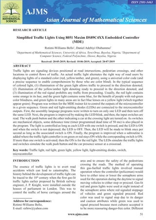 www.ajms.com 51
ISSN 2581-3463
RESEARCH ARTICLE
Simplified Traffic Lights Using 8051 Maxim DS89C4XX Embedded Controller
(MDE)
Rotimi-Williams Bello1
, Daniel Adebiyi Olubummo2
1
Department of Mathematical Sciences, University of Africa, Toru-Orua, Bayelsa, Nigeria, 2
Department of
Computer Science, Federal Polytechnic, Ekowe, Bayelsa, Nigeria
Received: 20-05-2019; Revised: 10-06-2019; Accepted: 20-07-2019
ABSTRACT
Traffic lights are signaling devices positioned at road intersections, pedestrian crossings, and other
locations to control flows of traffic. An actual traffic light alternates the right way of road users by
displaying lights of a standard color (red, yellow/amber, and green), using a universal color code (and
a precise sequence to enable comprehension by those who are color blind). In the typical sequence
of colored light, (1) illumination of the green light allows traffic to proceed in the direction denoted;
(2) illumination of the yellow/amber light denoting ready to proceed in the direction denoted; and
(3) illumination of the red signal prohibits any traffic from proceeding. Usually, the red light contains
some orange in its hue, and the green light contains some blue, for the benefit of people with red-green
color blindness, and green lights in many areas are in fact blue lenses on a yellow light (which together
appear green). Program was written for the MDE trainer kit to control the outputs of the microcontroller
in a given sequence. Green and red light-emitting diodes (LEDs) are connected to the microcontroller
outputs. First, the assembly language programs were written to turn on only one LED and then turn off
the same LED. Next, the program is improved by making the LED blink, and then, the input switches are
read. The walk push button and the other indicating a car at the crossing light are turned on. As switches
are mechanical objects, some debounce time (timer programmed dead time of 50 ms) is also placed in
the program. The light is controlled as long as each LED with one switch is pressed, and the LED is ON
and when the switch is not depressed, the LED is OFF. Then, the LED will be made to blink once per
second as long as the associated switch is ON. Finally, the program is improved when a subroutine is
added where the traffic light controller is on green or red stays ON while the corresponding switch is ON.
If more than one switch is activated, then the ON is for the red light. The LEDs simulate the traffic lights
and switches simulate the walk push button and the car presence sensor at a crossroad.
Key words: Traffic light, red light, green light, yellow light, light-emitting diodes, switch,
microcontroller
INTRODUCTION
The essence of traffic lights is to avert road
accidents which can lead to catastrophic. The
history behind the development of traffic light can
be traced to the 18th
century when the first gas-lit
traffic lights earlier proposed by British railway
engineer, J. P. Knight, were installed outside the
houses of parliament in London. This was to
control the traffic of horse carriages around the
Address for correspondence:
Rotimi-Williams Bello,
E-mail: sirbrw@yahoo.com
area and to ensure the safety of the pedestrians
crossing the roads. The method of operating
this gas-fuelled traffic lights involved manual
operation where the controller (policeman) would
have to either raise or lower the semaphore arms
used for the operation during the daytime to signal
moving vehicles to either stop or proceed. Gas-lit
red and green lights were used at night instead of
the semaphore arms where red signaled stoppage
of vehicles and green signaled proceed. Red
color was used to signal stop due to its danger
and caution attributes while green was used to
signal proceed because most cultures accepted it
to be more reassuring danger-free color. Different
 