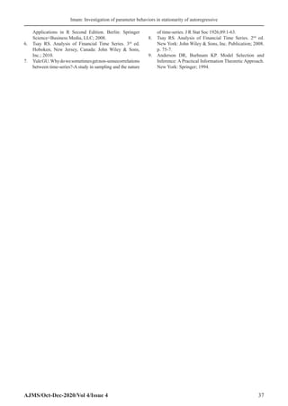 Imam: Investigation of parameter behaviors in stationarity of autoregressive
AJMS/Oct-Dec-2020/Vol 4/Issue 4 37
Applications in R Second Edition. Berlin: Springer
Science+Business Media, LLC; 2008.
6.	 Tsay RS. Analysis of Financial Time Series. 3rd
ed.
Hoboken, New Jersey, Canada: John Wiley  Sons,
Inc.; 2010.
7.	 YuleGU.Whydowesometimesgetnon-sensecorrelations
between time-series?-A study in sampling and the nature
of time-series. J R Stat Soc 1926;89:1-63.
8.	 Tsay RS. Analysis of Financial Time Series. 2nd
ed.
New York: John Wiley  Sons, Inc. Publication; 2008.
p. 75-7.
9.	 Anderson DR, Burhnam KP. Model Selection and
Inference: A Practical Information Theoretic Approach.
New York: Springer; 1994.
 