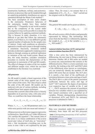 Imam: Investigation of parameter behaviors in stationarity of autoregressive
AJMS/Oct-Dec-2020/Vol 4/Issue 4 31
construction, healthcare, military, and economics.
Systems or processes that can be modeled through
an underlying probability distribution are open to
simulation through the Monte Carlo method.[4]
The basic assumption of time series models
is the stationarity. Parameters behaviors of
the stationarity models have been studied
empirically.[5,6]
Frequently in real world scenarios
due to the complexity of the system under
investigation it may not be possible to evaluate the
systems behavior by applying analytical methods.
This is because in many situations, it is very
difficult to get data that follow the stationarity
pattern, even if there is, it is very difficult to get the
required number of replicates for the sample sizes
of interest. Under such conditions an alternative
approach to model such system is through creating
a simulation. Succinctly, simulation method
providesanalternativeapproachtostudyingsystem
behavior through creating an artificial replication
or imitation of the real world system. Based on
this, this study therefore, considers simulation
procedure to examine the characteristics of the
parameters in stationarity of AR and MA models.
The effect of changes in orders of the two models
and different sample sizes, which has not been
established in the literature was examined.
AR processes
An AR model is simply a linear regression of the
current value of the series against one or more
prior values of the series. The value of (p) is called
the order of the AR model. AR models can be
analyzed with one of various methods, including
standard linear least squares techniques.
Assume that a current value of the series is linearly
dependent on its previous value, with some error.
Then, we could have the linear relationship
X X X X e
t t t p t p t
= +…+
∝ + ∝ ∝ +
− − −
1 1 2 2 2.1
Where, ∝ ∝ … ∝
1 2
, ,
   p are AR parameters and et
is a
white noise process with zero mean and variance σ2
ARprocessesareastheirnamesuggestsregressions
on themselves. Specifically, a pth
-orderAR process
{Xt} satisfies the equation 1. The current value of
the series Yt
is a linear combination of the p most
recent past values of itself plus an “innovation”
term et
that incorporates everything new in the
series at time t that is not explained by the past
values. Thus, for every t, we assume that et is
independent of Xt-1
, Xt-2
, Xt-3
,…. Yule[7]
carried out
the original work on AR processes.
MA model
The general MA model can be given as follows;
X e e e e
t t t q t q t
= +…+
+ +
− − −
β β β
1 1 2 2 2.2
We call such a series a MAof order q and generally
represented by MA(q). The terminology MA
arises from the fact that Xt
is obtained by applying
the weight β1
, β2
,…, βq
to the variable et
, et-1
,…,
et-q
. MA model.[8]
Autocorrelation function (ACF) and partial
autocorrelation function (PACF)
After a time series has been stationarized by
differencing, the next step in fitting a model is to
determine whether AR or MA terms are needed
to correct any autocorrelation that remains in the
differenced series. There is a more systematic way
to do this. By looking at the ACF and PACF plots
of the differenced series known as correlogram,
you can tentatively identify the numbers of AR
and/or MA terms that are needed. The ACF plot:
It is merely a bar chart of the coefficients of
correlation between a time series and lags of itself.
The PACF plot is a plot of the partial correlation
coefficients between the series and lags of
itself.[9]
ACF represents the degree of persistence
over respective lags of variable at the Xt
and
Xt
+ k
. PACF measures the amount of correlation
between two variables which is not explained by
their mutual correlation with a specified set of
variables. Primary distinguishing characteristics
of theoretical ACFs and PACFs for stationary
processes is tabulated in Table 1:
MATERIALS AND METHODS
Data were simulated, under the assumption of
stationary, from linear AR and MA processes
Table 1: Distinguishing characteristics of ACF and PACF
for stationary process
Process ACF PACF
AR Tails off toward to Zero
(exponentially decay or damped
sine wave)
MA cutoff to Zero (after lag q)
Cutoff to Zero (After lag p)
Tails off toward zero (exponentially
decay).
 