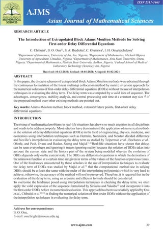 www.ajms.com 39
ISSN 2581-3463
RESEARCH ARTICLE
The Introduction of Extrapolated Block Adams Moulton Methods for Solving
First-order Delay Differential Equations
C. Chibuisi1
, B. O. Osu2,3
, S. A. Ihedioha4
, C. Olunkwa3
, I. H. Onyekachukwu5
1
Department of Insurance, University of Jos, Jos, Nigeria, 2
Department of Mathematics, Michael Okpara
University of Agriculture, Umudike, Nigeria, 3
Department of Mathematics, Abia State University, Uturu,
Nigeria, 4
Department of Mathematics, Plateau State University, Bokkos, Nigeria, 5
Federal School of Medical
Laboratory Technology (Science), Jos, Nigeria
Received: 10-12-2020; Revised: 10-01-2021; Accepted: 01-02-2021
ABSTRACT
In this paper, the discrete schemes of extrapolated blockAdams Moulton methods were obtained through
the continuous formulation of the linear multistep collocation method by matrix inversion approach for
the numerical solutions of first-order delay differential equations (DDEs) without the use of interpolation
techniques in evaluating the delay term. The delay term was computed by a valid idea of sequence. The
advantages, convergence, stability analysis, and central processing unit time at a constant step size b of
the proposed method over other existing methods are pointed out.
Key words: Adams Moulton method, block method, extended future points, first-order delay
differential equations
Address for correspondence:
B. O. Osu,
E-mail: osu.bright@mouau.edu.ng
INTRODUCTION
The rising of mathematical problems in real-life situations has drawn so much attention in all disciplines
and needs to be address properly. Most scholars have demonstrated the application of numerical methods
in the solution of delay differential equations (DDEs) in the field of engineering, physics, medicine, and
economics using interpolation techniques such as Hermite, Nordsieck, and Newton divided difference
and Neville’s interpolation in evaluating the delay term as studied by Tziperman et al., Bocharov et al.,
Oberle, and Pesh, Evans and Raslan, Seong and Majid.[1-6]
Real-life situations have shown that delays
can be seen everywhere and ignoring it means ignoring reality because the solution of DDEs takes into
account the current state and the history part of the system being modeled whereas the evolution of
ODEs depends only on the current state. The DDEs are differential equations in which the derivatives of
the unknown function at a certain time are given in terms of the values of the function at previous times.
One of the hindrances encountered by these scholars in the use of interpolation techniques to evaluate
the delay term of DDEs was studied by Majid et al.[7]
that the computational method use in solving
DDEs should be at least the same with the order of the interpolating polynomials which is very hard to
achieve; otherwise, the accuracy of the method will not be preserved. Therefore, it is required that in the
evaluation of the delay term, using an accurate and efficient formula should be considered.
To overcome the hindrance posed using interpolation techniques in checking the delay term, we shall
apply the valid expression of the sequence formulated by Sirisena and Yakubu[8]
and incorporate it into
the first-order DDEs before its numerical evaluation. This approach has been successfully applied by Osu
et al., Chibuisi et al.[9-11]
in finding the numerical solution of first-order DDEs without the application of
the interpolation techniques in evaluating the delay term.
 
