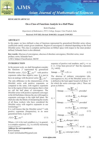 www.ajms.com 20
ISSN 2581-3463
RESEARCH ARTICLE
On a Class of Functions Analytic in a Half Plane
Kirti Chauhan
Department of Mathematics, P.P.N. College, Kanpur, Uttar Pradesh, India
Received: 15-07-2021; Revised: 20-08-2021; Accepted: 15-09-2021
ABSTRACT
In this paper, we have defined a class of functions represented by generalized Dirichlet series whose
coefficients satisfy certain given conditions. Region of convergence is obtained depending on the fixed
Dirichlet series. This class is complete and becomes an Hilbert space with respect to the inner product
defined. Schauder basis is also obtained.
Key words: Abscissa of convergence, abscissa of absolute convergence, Dirichlet series, inner
product, norm, Schauder basis
A.M.S. Subject Classification: 46C05
Address for correspondence:
Kirti Chauhan
E-mail: kirtichauhan98@gmail.com
INTRODUCTION
In the present work, we shall throughout consider
the functions `f’ represented by generalized
Dirichlet series f s a e
k
s
k
k
( ) = =
∞
∑ 
1
with positive
exponents rather than negative ones. It is just to
have an analogy with the power series a z
k
k
k=
∞
∑ 1
.
The only difference in the characteristics of the
Dirichlet series with positive exponents, as
compared to the same, with negative exponents
lies in the region of their convergence that is what
we call the half plane of convergence. The
Dirichlet series with positive exponents converges
in the left half plane whereas the one with negative
exponents converges in the right half plane. We
shall also take the liberty of interpreting the results
of all those workers who have considered the
Dirichlet series with negative exponents in our
terminology.[1-5]
It is well known that the Dirichlet series[2,5]
with
positive exponents (frequencies), in its most
generalized form, is given by
f s a e
k
s
k
k
( ) = =
∞
∑ 
1
(1.1)
Where, s=σ+it (σ,t real variables),{ak
} in general,
is a complex sequence, {λk
} is a strictly increasing
sequence of positive real numbers, and λk
→∞ as
k→∞. It has been proved in[2]
that the exponents
{λk
} satisfy
limsupk
k
logk
D
→ ∞ =  ∞

(1.2)
The abscissa of ordinary convergence (abs.
convergence) σc
(σa
) of the Dirichlet series (1.1)
is defined as the least upper bound of all those `σ’
for which the series converges (abs.). These are
given as follows



c
k
m
k
m
k
k k
log a
provided
or a diverg
=
−
≤
→ ∞
=
=
∞
∑
∑
limsup
1
1
0 e
es
log a
provided
or a conver
k
m k m
k
k
k
−

→ ∞
= +
∞
=
∞
∑
∑
limsup
1
1
0

 g
ges














 (1.3)
σ
σ
a
k
m
k
m
k
k
k
log a
or a diverges abs
=
− ≤
−
→ ∞
=
=
∞
∑
∑
limsup
l
1
1
0

:
( .)
i
imsupk
m k m
k
k
k
log a
or a converges abs
→ ∞
= +
∞
=
∞
∑
∑




1
1
0

:
( .)
σ











(1.4)
 