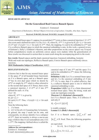 www.ajms.com 24
ISSN 2581-3463
RESEARCH ARTICLE
On the Generalized Real Convex Banach Spaces
Eziokwu C. Emmanuel
Department of Mathematics, Michael Okpara University of Agriculture, Umudike, Abia State, Nigeria
Received: 25-08-2021; Revised: 20-10-2021; Accepted: 25-11-2021
ABSTRACT
Given a normed linear space X, suppose its second dual X** exists so that a canonical injection J: X+X**
also exists and is defined for each x ∈ X by J (x) = Øx
where Øx
: X**→
ℝ is given by Øx
(f)=˂f, x> for each
f ∈ X* and <J (x),(f)>=˂f, x> for each f ∈ X**. Then, the mapping J is said to be embedded in X** and
X is a reflexive Banach space in which the canonical embedding is onto. In this work, a general review
of Kakutan’s, Helly’s, Goldstein’s theorem, and other propositions on the convex spaces was X-rayed
before comprehensive results on uniformly convex spaces were studied, while the generalization of
these results was discussed in section there as main result along the accompanying proofs to the result.
Key words: Banach spaces and the duals canonical injection, Canonical embedding, Isometry
Weak and weak star topologies, Reflexive Banach space, Convex Banach spaces uniformly convex
functions.
2010 Mathematics Subject Classification: 46B25
Address for correspondence:
Eziokwu C. Emmanuel
E-mail: okereemm@yahoo.com
REFLEXIVESPACES
A known fact is that for any normed linear space
X, the space X* of all bounded linear functionals
on X is a Banach space, and as a Banach space
X* has its own dual space which we denote by
(X*)* or simply by X** which is often referred to
as the second dual space of X. Hence, there exists
a canonical injection J: X+X** of X into X**
defined for each x ∈ X by
J (x) = Øx
where Øx
: X**→
ℝ is given by
Øx
(f)=˂f, x>
for each f ∈ X*. Thus, <J (x),(f)>=˂f, x> for each
f ∈ X.
Note the following facts:
i. J is linear.
ii. ‖Jx
‖=‖x‖ for all x ∈ X meaning that J is Isometry.
In general, the map J needs not be onto, and
consequently, we always identify X as a subspace
of X**. Since an isometry is always a one-to-one
map, it follows that J is an isomorphism onto J (X)
⸦ X**. The mapping J defined above is called the
canonical map of X into X** and the space X is
said to be embedded in X**, hence the following
definitions.
Definition 1.1[1]: Let X is a normed linear space
and let J is the canonical embedding of X into
X**. If J is onto, then X is called reflexive, that
is, a reflexive Banach space is one in which the
canonical embedding is onto.
Proposition 1.1[2]: Let X is a finite dimensional
normed linear space. Then, the strong, weak and
weak star topologies coincide.
Theorem 1.1: (Kakutan’s theorem)[3]
Let X is a Banach space. Then, X is reflexive if
and only if
B x X x
x = ∈ ≤
{ }
: 1
is weakly compact.
Lemma 1.1: (Helly’s theorem)[4]
Let X is a Banach space, f X
i i
{ } ∈
=
∞
1
*
and
αi i
{ } ∈
=
∞
1
 fixed. Then, the following properties
are equivalent
i. ∀ > ∃ ∈ ∋ ≤
ε 0 1
, x X x and
f x i n
n n
, , , ,...,
< ∀ =
ε 1 2
 