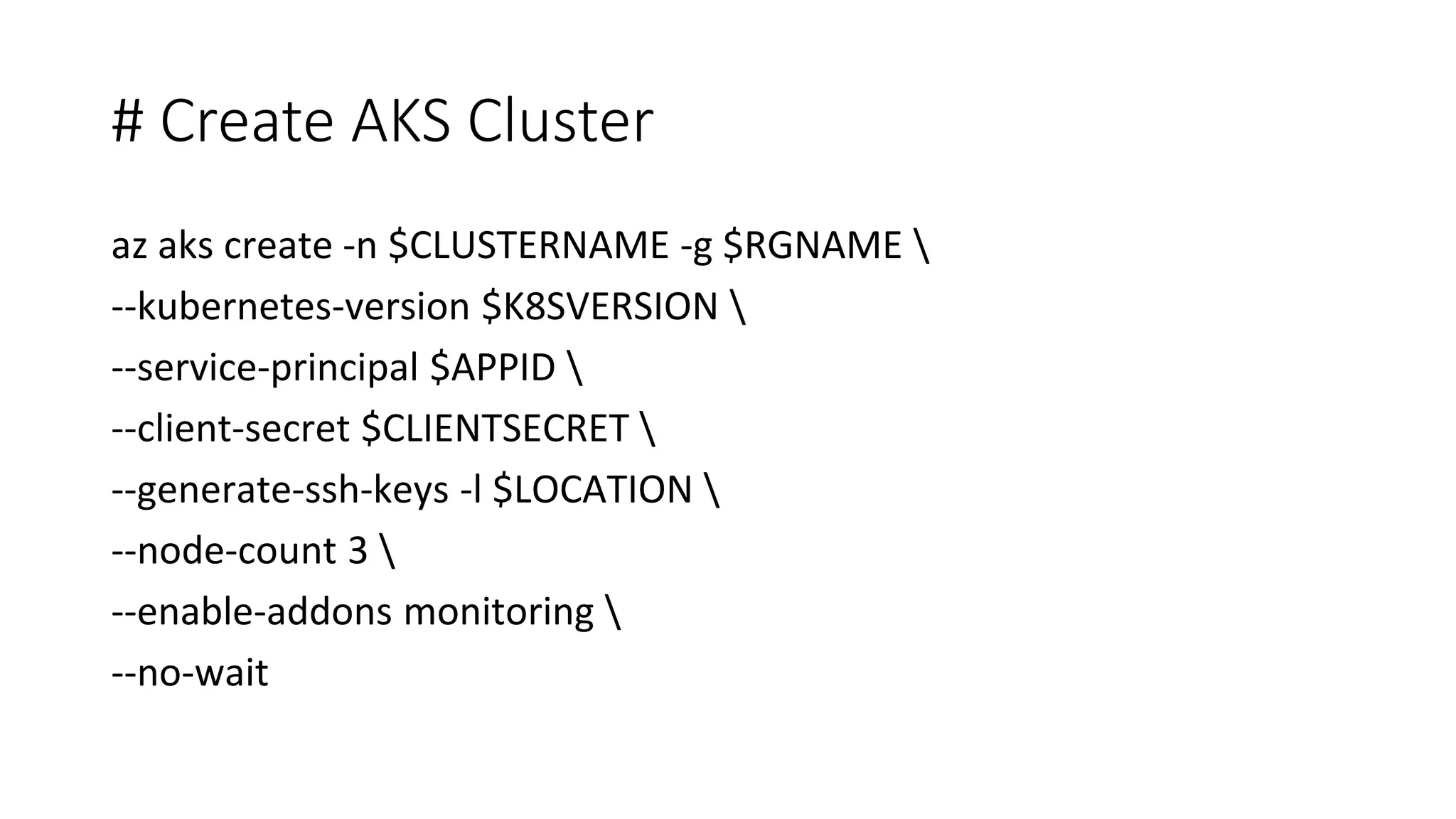 # Create AKS Cluster az aks create -n $CLUSTERNAME -g $RGNAME --kubernetes-version $K8SVERSION --service-principal $APPID --client-secret $CLIENTSECRET --generate-ssh-keys -l $LOCATION --node-count 3 --enable-addons monitoring --no-wait 