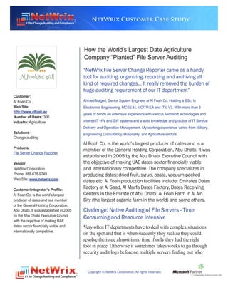NetWrix Customer Case Study




                                        How the World’s Largest Date Agriculture
                                        Company “Planted” File Server Auditing
                                        “NetWrix File Server Change Reporter came as a handy
                                        tool for auditing, organizing, reporting and archiving all
                                        kind of required changes… It really removed the burden of
                                        huge auditing requirement of our IT department”
Customer:
Al Foah Co.,                            Ahmed Maged, Senior System Engineer at Al Foah Co. Holding a BSc. in
Web Site:                               Electronics Engineering, MCSE:M, MCITP:EA and ITIL V3. With more than 5
http://www.alfoah.ae
                                        years of hands on extensive experience with various Microsoft technologies and
Number of Users: 300
Industry: Agriculture                   diverse IT HW and SW systems and a solid knowledge and practice of IT Service
                                        Delivery and Operation Management. My working experience varies from Military,
Solutions:                              Engineering Consultancy, Hospitality and Agriculture sectors.
Change auditing
                                        Al Foah Co. is the world’s largest producer of dates and is a
Products:
                                        member of the General Holding Corporation, Abu Dhabi. It was
File Server Change Reporter
                                        established in 2005 by the Abu Dhabi Executive Council with
Vendor:                                 the objective of making UAE dates sector financially viable
NetWrix Corporation                     and internationally competitive. The company specializes in
Phone: 888-638-9749                     producing dates: dried fruit, syrup, paste, vacuum packed
Web Site: www.netwrix.com
                                        dates etc. Al Foah production facilities include: Emirates Dates
Customer/Integrator’s Profile:
                                        Factory at Al Saad, Al Marfa Dates Factory, Dates Receiving
Al Foah Co. is the world’s largest      Centers in the Emirate of Abu Dhabi, Al Foah Farm in Al Ain
producer of dates and is a member       City (the largest organic farm in the world) and some others.
of the General Holding Corporation,
Abu Dhabi. It was established in 2005   Challenge: Native Auditing of File Servers - Time
by the Abu Dhabi Executive Council
                                        Consuming and Resource Intensive
with the objective of making UAE
dates sector financially viable and     Very often IT departments have to deal with complex situations
internationally competitive.
                                        on the spot and that is when suddenly they realize they could
                                        resolve the issue almost in no time if only they had the right
                                        tool in place. Otherwise it sometimes takes weeks to go through
                                        security audit logs before on multiple servers finding out who


                                          Copyright © NetWrix Corporation. All rights reserved.
 