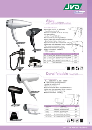 JVD LE CATALOGUE ASIA EDITION 2012
3
In-Room
General Specification
• Power 220V-240V 50/60Hz 1600W
• 3 heat positions including cold shot
• Airflow 60 and 95 m3/h
• Slider power switch
• Spiral cord length 40cm extendable with plug
• Integrated over-heating and circuit protection
• Removable filter for easy cleaning
• Electrical insulation Class II
Coral foldable hand-held
Reference Designation Colour
8 22 709 WH-VDE Alteo 1800W, Single Chrome with VDE plug White
8 22 710 BK-VDE Alteo 1800W, Single Chrome with VDE plug Black
8 22 709 WH-BS Alteo 1800W, Single Chrome with BS plug White
8 22 710 BK-BS Alteo 1800W, Single Chrome with BS plug Black
8 66 792 Alteo Support Holder Chrome
Reference Designation Colour
8 22 818 Coral foldable 1600W with VDE plug White
8 22 827 Coral foldable 1600W with VDE plug Black
8 22 819 Coral foldable 1600W with BS plug White
8 22 828 Coral foldable 1600W with BS plug Black
2 402 835 IV Hair dryer pouch, velvet with embroidery Ivory
2 402 836 - BK Hair dryer pouch, velvet with embroidery Black
8 22 710
8 22 710
2 402 835 BK
General Specification
• Automatic turn on/off by pressing
handle (patent pending)
• Power 220V-240V 50/60Hz 1800 W
• 6 heat positions
• Airflow 70 and 100 m3/h
• 5 temperatures including cold shot
• With built-in Ionic function that is more efficient
(less heat and faster drying time)
• Spiral cord length 40 cm extendable with plug
• Integrated over-heating and circuit protection
• Removable concentrator/nozzle
• Removable filter for easy cleaning
• Electrical insulation Class II
• IP20 safety index
8 22 709
8 66 792
Alteo
with built-in IONIC function
8 22 818
8 22 827
86
245
245
245
245
180180 75
240
115
 