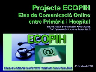 Projecte ECOPIH
Eina de Comunicació Online
    entre Primària i Hospital
           David Lacasta, Souhel Flayeh, Xavier Alzaga.
             SAP Badalona-Sant Adrià de Besós, 2012.




                                      13 de juliol de 2012
 