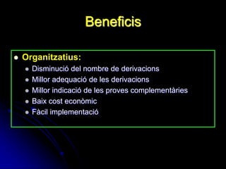 Beneficis

   Organitzatius:
       Disminució del nombre de derivacions
       Millor adequació de les derivacions
       Millor indicació de les proves complementàries
       Baix cost econòmic
       Fàcil implementació
 