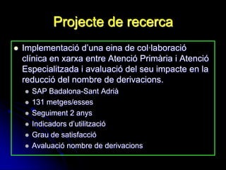 Projecte de recerca
   Implementació d‟una eina de col·laboració
    clínica en xarxa entre Atenció Primària i Atenció
    Especialitzada i avaluació del seu impacte en la
    reducció del nombre de derivacions.
       SAP Badalona-Sant Adrià
       131 metges/esses
       Seguiment 2 anys
       Indicadors d‟utilització
       Grau de satisfacció
       Avaluació nombre de derivacions
 