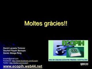 Moltes gràcies!!


David Lacasta Tintorer
Souhel Flayeh Beneyto
Xavier Alzaga Reig

ecopih@gmail.com
Facebook: http://www.facebook.com/Ecopih
Twitter: http://twitter.com/ecopih

www.ecopih.web44.net
 