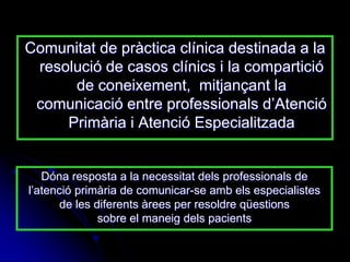 Comunitat de pràctica clínica destinada a la
 resolució de casos clínics i la compartició
      de coneixement, mitjançant la
 comunicació entre professionals d‟Atenció
     Primària i Atenció Especialitzada


   Dóna resposta a la necessitat dels professionals de
l‟atenció primària de comunicar-se amb els especialistes
       de les diferents àrees per resoldre qüestions
               sobre el maneig dels pacients
 