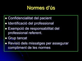 Normes d‟ús
 Confidencialitat del pacient
 Identificació del professional
 Exempció de responsabilitat del
  professional referent.
 Grup tancat
 Revisió dels missatges per assegurar
  compliment de les normes
 