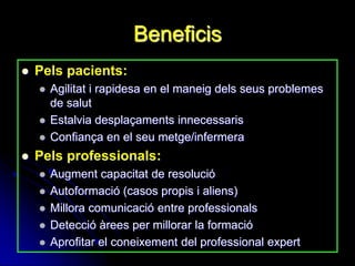 Beneficis
   Pels pacients:
       Agilitat i rapidesa en el maneig dels seus problemes
        de salut
       Estalvia desplaçaments innecessaris
       Confiança en el seu metge/infermera
   Pels professionals:
       Augment capacitat de resolució
       Autoformació (casos propis i aliens)
       Millora comunicació entre professionals
       Detecció àrees per millorar la formació
       Aprofitar el coneixement del professional expert
 
