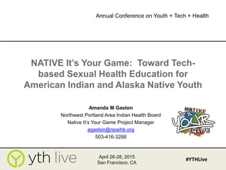 NATIVE It’s Your Game: Toward Tech-
based Sexual Health Education for
American Indian and Alaska Native Youth
Amanda M Gaston
Northwest Portland Area Indian Health Board
Native It’s Your Game Project Manager
agaston@npaihb.org
503-416-3288
April 26-28, 2015
San Francisco, CA
#YTHLive
Annual Conference on Youth + Tech + Health
 