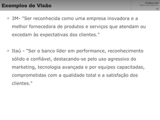 Exemplos de Visão   3M- "Ser reconhecida como uma empresa inovadora e a melhor fornecedora de produtos e serviços que atendam ou excedam às expectativas dos clientes." Itaú - "Ser o banco líder em performance, reconhecimento sólido e confiável, destacando-se pelo uso agressivo do marketing, tecnologia avançada e por equipes capacitadas, comprometidas com a qualidade total e a satisfação dos clientes." 