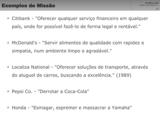 Exemplos de Missão Citibank - "Oferecer qualquer serviço financeiro em qualquer país, onde for possível fazê-lo de forma legal e rentável." McDonald's - "Servir alimentos de qualidade com rapidez e simpatia, num ambiente limpo e agradável." Localiza National - "Oferecer soluções de transporte, através do aluguel de carros, buscando a excelência." (1989) Pepsi Co. - "Derrotar a Coca-Cola" Honda - "Esmagar, espremer e massacrar a Yamaha" 