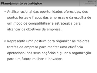 Planejamento estratégico Análise racional das oportunidades oferecidas, dos pontos fortes e fracos das empresas e da escolha de um modo de compatibilizar a estratégica para alcançar os objetivos da empresa. Representa uma postura para organizar as maiores tarefas da empresa para manter uma eficiência operacional nos seus negócios e guiar a organização para um futuro melhor e inovador. 