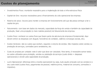 Custos do planejamento Investimentos Fixos: montante necessário para a implantação de toda a infra-estrutura física Capital de Giro: recursos necessários para o financiamento do ciclo operacional da empresa.  Reserva de caixa: recurso para manter a empresa em funcionamento até que ela possa começar a ter o capital de giro. Faturamento: com base em dados do mercado, capacidade da força de venda e também da capacidade de produção, fazer uma projeção (o mais realista possível) do faturamento da empresa. Custos Fixos: conhecer os custos fixos que fazem parte da estrutura da empresa é fundamental. Aqui devem entrar as despesas com aluguel, honorários do contador, salários e encargos sociais, etc). Custos Variáveis: são os custos que oscilam, segundo o volume de vendas. São impostos sobre vendas ou prestação de serviços, comissões para vendedores, etc. Custo do produto por unidade: este é valor que deve ser calculado. Para tanto, é necessário somar todos os custos utilizados para produção, vendas ou prestação de serviços (custo direto + despesas operacionais) e dividir pela capacidade de produção. Lucro Operacional: diferença entre a receita operacional (ou seja, tudo aquilo arrecado com as vendas) e o seu custo total (custos fixos, pagamentos de pessoal, matéria-prima, material de consumo, comissões e impostos). 