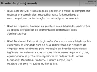 Níveis do planejamento Nível Corporativo: necessidade de direcionar o modo de compartilhar recursos e incumbências, respectivamente fortalecedores e constrangedores da formulação das estratégias de mercado. Nível de Negócios: tratadas as questões mais detalhadas pertinentes às opções estratégicas de segmentação de mercado pelos administradores. Nível Funcional: Estas estratégias não são sempre consolidadas pelas exigências da demanda surgida pela implantação dos negócios da empresa, mas igualmente pela imposição de direções estratégicas legítimas que delimitam suas características nesse negócio singular, equacionando os problemas específicos de cada uma das áreas funcionais: Marketing, Produção, Finanças, Pesquisa e Desenvolvimento, Recursos Humanos etc. 