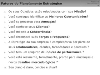 Fatores do Planejamento Estratégico Os seus Objetivos estão relacionados com sua  Missão ? Você consegue identificar as  Melhores Oportunidades ? Você se preparou para  Ameaças ?  Você conhece seus  Clientes ?  Você mapeia a  Concorrência ?  Você reconhece suas  Forças e Fraquezas ? A Estratégia da sua empresa é compreensiva por parte de seus  colaboradores , clientes, fornecedores e parceiros ?  Você tem um conjunto de  índices de performance  ?  Você está realmente, formalmente, pronto para mudanças e novos  desafios mercadológicos  ? Seu plano é claro, conciso e atual? 