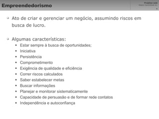 Empreendedorismo Ato de criar e gerenciar um negócio, assumindo riscos em busca de lucro. Algumas características:  Estar sempre à busca de oportunidades; Iniciativa Persistência Comprometimento Exigência de qualidade e eficiência Correr riscos calculados Saber estabelecer metas Buscar informações Planejar e monitorar sistematicamente Capacidade de persuasão e de formar rede contatos Independência e autoconfiança 