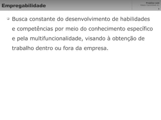Empregabilidade Busca constante do desenvolvimento de habilidades e competências por meio do conhecimento específico e pela multifuncionalidade, visando à obtenção de trabalho dentro ou fora da empresa. 