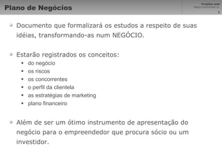 Plano de Negócios Documento que formalizará os estudos a respeito de suas idéias, transformando-as num NEGÓCIO. Estarão registrados os conceitos: do negócio os riscos os concorrentes o perfil da clientela as estratégias de marketing plano financeiro Além de ser um ótimo instrumento de apresentação do negócio para o empreendedor que procura sócio ou um investidor. 