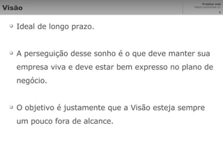 Visão Ideal de longo prazo. A perseguição desse sonho é o que deve manter sua empresa viva e deve estar bem expresso no plano de negócio. O objetivo é justamente que a Visão esteja sempre um pouco fora de alcance. 
