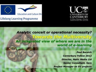 Analytic conceit or operational necessity?
        Towards the Multiversity
An integrated view of where we are in the
                      world of e-learning

                                      Paul Bacsich
                           Canterbury Fellow 2012
                          Director, Matic Media Ltd
                           Senior Consultant, Sero
                    Project Manager on EU projects
 