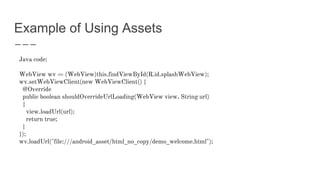 Example of Using Assets
Java code:
WebView wv = (WebView)this.findViewById(R.id.splashWebView);
wv.setWebViewClient(new WebViewClient() {
@Override
public boolean shouldOverrideUrlLoading(WebView view, String url)
{
view.loadUrl(url);
return true;
}
});
wv.loadUrl("file:///android_asset/html_no_copy/demo_welcome.html");
 