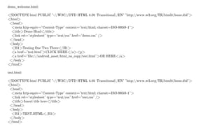 demo_welcome.html:
<!DOCTYPE html PUBLIC "-//W3C//DTD HTML 4.01 Transitional//EN" "http://www.w3.org/TR/html4/loose.dtd">
<html>
<head>
<meta http-equiv="Content-Type" content="text/html; charset=ISO-8859-1">
<title>Demo Html</title>
<link rel="stylesheet" type="text/css" href="demo.css" />
</head>
<body>
<H1>Testing One Two Three</H1>
<a href="test.html">CLICK HERE</a><p>
<a href="file:///android_asset/html_no_copy/test.html">OR HERE</a>
</body>
</html>
test.html:
<!DOCTYPE html PUBLIC "-//W3C//DTD HTML 4.01 Transitional//EN" "http://www.w3.org/TR/html4/loose.dtd">
<html>
<head>
<meta http-equiv="Content-Type" content="text/html; charset=ISO-8859-1">
<link rel="stylesheet" type="text/css" href="test.css" />
<title>Insert title here</title>
</head>
<body>
<H1>TEST.HTML</H1>
</body>
</html>
 