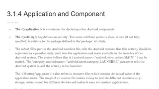 3.1.4 Application and Component
- The <application> is a container for declaring other Android components.
- The <activity> tag defines an activity. The name attribute points to class, which (if not fully
qualified) is relative to the package defined in the`package` attribute.
- The intent filter part in the Android manifest file, tells the Android runtime that this activity should be
registered as a possible entry point into the application and made available in the launcher of the
Android system. The action defines that it ( android:name="android.intent.action.MAIN" ` ) can be
started. The `category android:name="android.intent.category.LAUNCHER" parameter tells the
Android system to add the activity to the launcher.
- The <@string/app_name> value refers to resource files which contain the actual value of the
application name. The usage of a resource file makes it easy to provide different resources (e.g.,
strings, colors, icons) for different devices and makes it easy to translate applications.
 